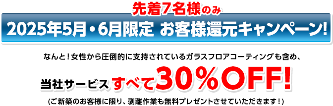 先着7名様のみ 2015年3月限定 お客様還元キャンページ！ なんと！女性から圧倒的に支持されているガラスフロアコーティングも含め、当社サービスすべて30%OFF (ご新築のお客様に限り、剥離作業も無料プレゼントさせていただきます！)